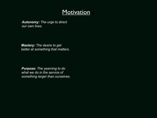 Motivation a
Autonomy: The urge to direct
our own lives.




Mastery: The desire to get
better at something that matters.




Purpose: The yearning to do
what we do in the service of
something larger than ourselves.
 