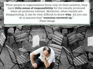When people in organizations focus only on their position, they
 have little sense of responsibility for the results produced
    when all positions interact. Moreover, when results are
disappointing, it can be very difﬁcult to know why. All you can
          do is assume that “someone screwed up.”
                          - Peter Senge
 