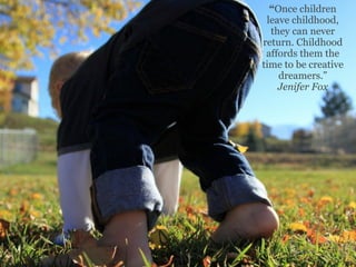 “Once children
 leave childhood,
  they can never
return. Childhood
 affords them the
time to be creative
    dreamers.”
    Jenifer Fox
 