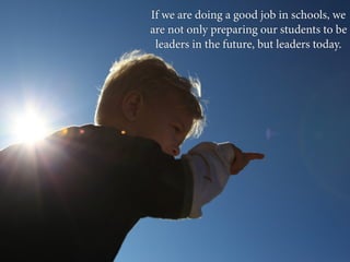 If we are doing a good job in schools, we
are not only preparing our students to be
 leaders in the future, but leaders today.
 