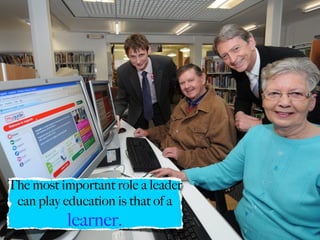 The most important role a leader
 can play education is that of a
          learner.
 