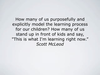 How many of us purposefully and
explicitly model the learning process
  for our children? How many of us
  stand up in front of kids and say,
"This is what I'm learning right now.”
            Scott McLeod
 