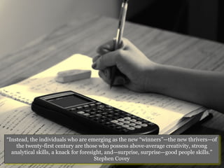 “Instead, the individuals who are emerging as the new “winners”—the new thrivers—of
    the twenty-first century are those who possess above-average creativity, strong
  analytical skills, a knack for foresight, and—surprise, surprise—good people skills.”
                                       Stephen Covey
 