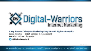 4 Key Steps to Drive your Marketing Program with Big Data Analytics
Jason Bowden – Chief Warrior & Consultant
www.digital-warriors.com
IT Consulting - Business Intelligence Analytics - Digital Marketing
@DigitalWarrior8
Copyright Digital-Warriors 2014
 