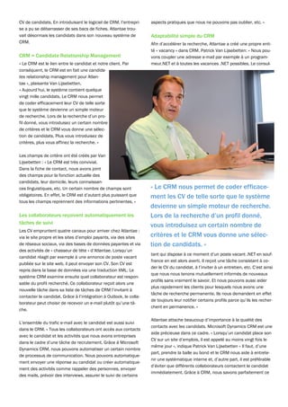 CV de candidats. En introduisant le logiciel de CRM, l’entrepri-    aspects pratiques que nous ne pouvons pas oublier, etc. »
se a pu se débarrasser de ses bacs de fiches. Atlantae trou-
vait désormais les candidats dans son nouveau système de            Adaptabilité simple du CRM
CRM.                                                                Afin d’accélérer la recherche, Atlantae a créé une propre enti-
                                                                    té « vacancy » dans CRM. Patrick Van Lijsebetten: « Nous pou-
CRM = Candidate Relationship Management                             vons coupler une adresse e-mail par exemple à un program-
« Le CRM est le lien entre le candidat et notre client. Par         meur.NET et à toutes les vacances .NET possibles. Le consul-
conséquent, le CRM est en fait une candida-
tes relationship management pour Atlan-
tae », plaisante Van Lijsebetten.
« Aujourd’hui, le système contient quelque
vingt mille candidats. Le CRM nous permet
de coder efficacement leur CV de telle sorte
que le système devienne un simple moteur
de recherche. Lors de la recherche d’un pro-
fil donné, vous introduisez un certain nombre
de critères et le CRM vous donne une sélec-
tion de candidats. Plus vous introduisez de
critères, plus vous affinez la recherche. »

Les champs de critère ont été créés par Van
Lijsebetten : « Le CRM est très convivial.
Dans la fiche de contact, nous avons joint
des champs pour la fonction actuelle des
candidats, leur domicile, leurs connaissan-
ces linguistiques, etc. Un certain nombre de champs sont            « Le CRM nous permet de coder efficace-
obligatoires. En effet, le CRM est d’autant plus puissant que       ment les CV de telle sorte que le système
tous les champs reprennent des informations pertinentes. »
                                                                    devienne un simple moteur de recherche.
Les collaborateurs reçoivent automatiquement les                    Lors de la recherche d’un profil donné,
tâches de suivi
                                                                    vous introduisez un certain nombre de
Les CV empruntent quatre canaux pour arriver chez Atlantae :
via le site propre et les sites d’emploi payants, via des sites     critères et le CRM vous donne une sélec-
de réseaux sociaux, via des bases de données payantes et via        tion de candidats. »
des activités de « chasseur de tête » d’Atlantae. Lorsqu’un
                                                                    tant qui dispose à ce moment d’un poste vacant .NET en souf-
candidat réagit par exemple à une annonce de poste vacant
                                                                    france en est alors averti. Il reçoit une tâche consistant à co-
publiée sur le site web, il peut envoyer son CV. Son CV est
                                                                    der le CV du candidat, à l’inviter à un entretien, etc. C’est ainsi
repris dans la base de données via une traduction XML. Le
                                                                    que nous nous tenons mutuellement informés de nouveaux
système CRM examine ensuite quel collaborateur est respon-
                                                                    profils sans vraiment le savoir. Et nous pouvons aussi aider
sable du profil recherché. Ce collaborateur reçoit alors une
                                                                    plus rapidement les clients pour lesquels nous avons une
nouvelle tâche dans sa liste de tâches de CRM l’invitant à
                                                                    tâche de recherche permanente. Ils nous demandent en effet
contacter le candidat. Grâce à l’intégration à Outlook, le colla-
                                                                    de toujours leur notifier certains profils parce qu’ils les recher-
borateur peut choisir de recevoir un e-mail plutôt qu’une tâ-
                                                                    chent en permanence. »
che.

                                                                    Atlantae attache beaucoup d’importance à la qualité des
L’ensemble du trafic e-mail avec le candidat est aussi suivi
                                                                    contacts avec les candidats. Microsoft Dynamics CRM est une
dans le CRM. « Tous les collaborateurs ont accès aux contacts
                                                                    aide précieuse dans ce cadre. « Lorsqu’un candidat place son
avec le candidat et les activités que nous avons entreprises
                                                                    CV sur un site d’emplois, il est appelé au moins vingt fois le
dans le cadre d’une tâche de recrutement. Grâce à Microsoft
                                                                    même jour », indique Patrick Van Lijsebetten « Il faut, d’une
Dynamics CRM, nous pouvons automatiser un certain nombre
                                                                    part, prendre la balle au bond et le CRM nous aide à entrete-
de processus de communication. Nous pouvons automatique-
                                                                    nir une systématique interne et, d’autre part, il est préférable
ment envoyer une réponse au candidat ou créer automatique-
                                                                    d’éviter que différents collaborateurs contactent le candidat
ment des activités comme rappeler des personnes, envoyer
                                                                    immédiatement. Grâce à CRM, nous savons parfaitement ce
des mails, prévoir des interviews, assurer le suivi de certains
 
