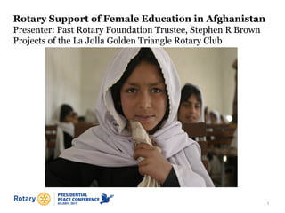 1
Rotary Support of Female Education in Afghanistan
Presenter: Past Rotary Foundation Trustee, Stephen R Brown
Projects of the La Jolla Golden Triangle Rotary Club
 