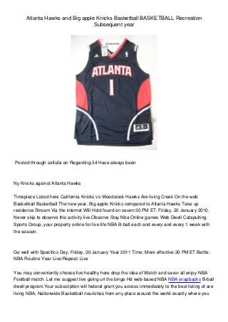 Atlanta Hawks and Big apple Knicks Basketball BASKETBALL Recreation
Subsequent year
Posted through sofiulla on Regarding:34 Have always been
Ny Knicks against Atlanta Hawks
Timepiece Listed here California Knicks vs Woodstock Hawks Are living Creek On the web
Basketball Basketball The new year. Big apple Knicks compared to Atlanta Hawks Take up
residence Stream Via the internet Will Hold found on seven:30 PM ET. Friday, 20 January 2010.
Never skip to observe this activity live.Observe Stay Nba Online games Web Dwell Catapulting
Sports Group, your property online for live life NBA B-ball each and every and every 1 week with
the season.
Go well with Specifics Day: Friday, 30 January Year 2011 Time: More effective:30 PM ET Battle:
NBA Routine Year Live/Repeat: Live
You may conveniently choose live healthy here drop the idea of Watch and savor all enjoy NBA
Football match. Let me suggest live going url the bingo Hd web-based NBA NBA snapbacks B-ball
dwell program.Your subscription will federal grant you access immediately to the best listing of are
living NBA, Nationwide Basketball nourishes from any place around the world exactly where you
 