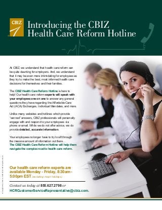 Introducing the CBIZ
Health Care Reform Hotline

At CBIZ, we understand that health care reform can
be quite daunting for employers. And, we understand
that it may be even more intimidating for employees as
they try to make the best, most informed health care
decisions for themselves and their families.
The CBIZ Health Care Reform Hotline is here to
help! Our health care reform experts will speak with
your employees one on one to answer any general
questions they have regarding the Affordable Care
Act (ACA) Exchanges, Individual Mandates, and more.
Unlike many websites and hotlines which provide
“canned” answers, CBIZ professionals will personally
engage with and respond to your employees via
phone or email. While we do not offer advice, we do
provide detailed, accurate information.

© Copyright 2013. CBIZ, Inc. NYSE Listed: CBZ. All rights reserved.

Your employees no longer have to try to sift through
the massive amount of information out there…
The CBIZ Health Care Reform Hotline will help them
navigate the complex road to health care reform.

Our health care reform experts are
available Monday - Friday, 8:30am 5:00pm EST (excluding major holidays).
Contact us today at 855.627.2798 or
HCRCustomerServiceRepresentative@cbiz.com.

 