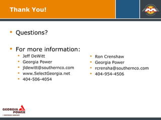 Thank You!
 Questions?
 For more information:
 Jeff DeWitt
 Georgia Power
 jldewitt@southernco.com
 www.SelectGeorgia.net
 404-506-4054
Place your
logo ee
 Ron Crenshaw
 Georgia Power
 rcrensha@southernco.com
 404-954-4506
 