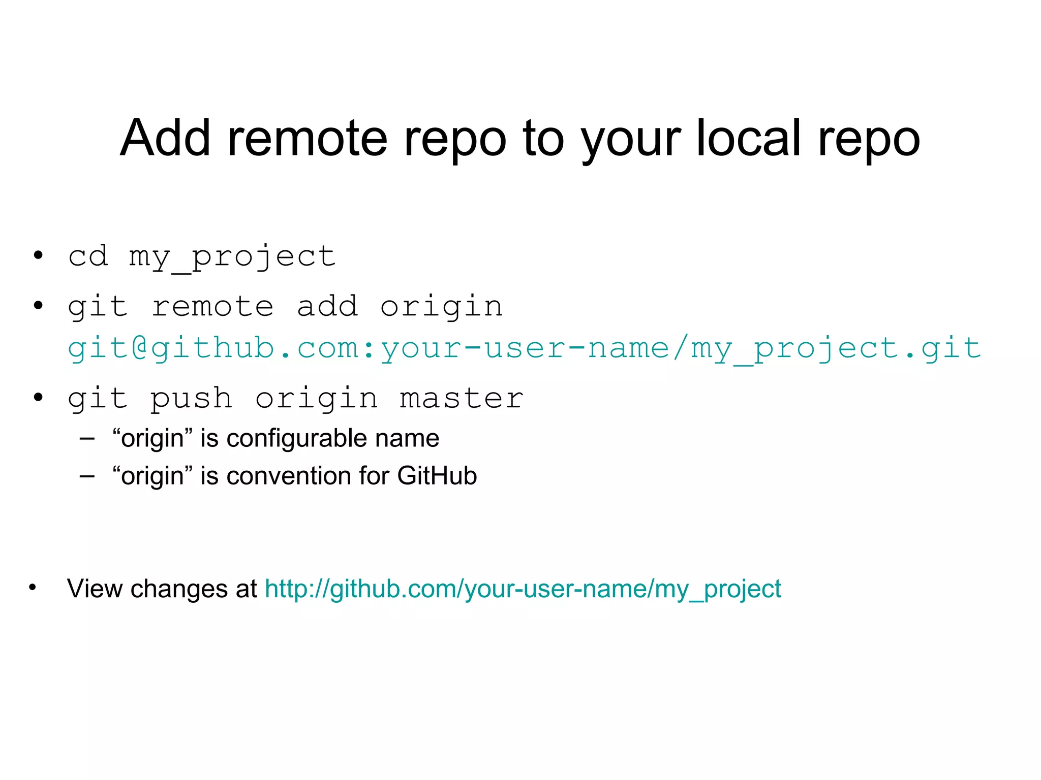 Add remote repo to your local repo cd my_project git remote add origin  git@github.com:your-user-name/my_project.git git push origin master “ origin” is configurable name “ origin” is convention for GitHub View changes at  http://github.com/your-user-name/my_project 