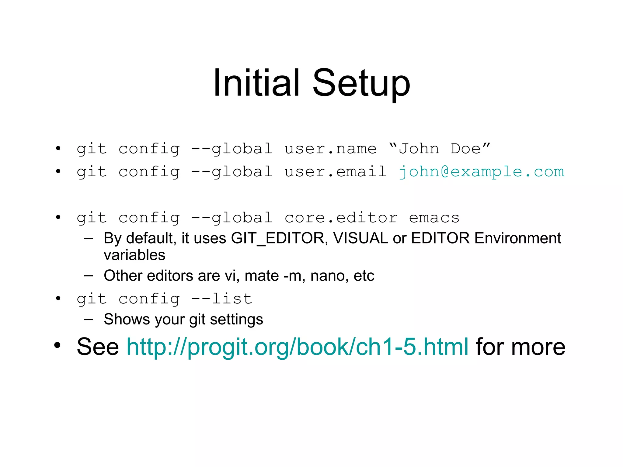Initial Setup git config --global user.name “John Doe” git config --global user.email  [email_address] git config --global core.editor emacs By default, it uses GIT_EDITOR, VISUAL or EDITOR Environment variables Other editors are vi, mate -m, nano, etc git config --list Shows your git settings See  http://progit.org/book/ch1-5.html  for more 