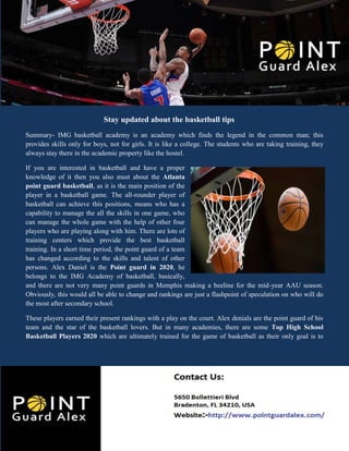 Stay updated about the basketball tips
Summary- IMG basketball academy is an academy which finds the legend in the common man; this
provides skills only for boys, not for girls. It is like a college. The students who are taking training, they
always stay there in the academic property like the hostel.
If you are interested in basketball and have a proper
knowledge of it then you also must about the Atlanta
point guard basketball, as it is the main position of the
player in a basketball game. The all-rounder player of
basketball can achieve this positions, means who has a
capability to manage the all the skills in one game, who
can manage the whole game with the help of other four
players who are playing along with him. There are lots of
training centers which provide the best basketball
training. In a short time period, the point guard of a team
has changed according to the skills and talent of other
persons. Alex Daniel is the Point guard in 2020, he
belongs to the IMG Academy of basketball, basically,
and there are not very many point guards in Memphis making a beeline for the mid-year AAU season.
Obviously, this would all be able to change and rankings are just a flashpoint of speculation on who will do
the most after secondary school.
These players earned their present rankings with a play on the court. Alex denials are the point guard of his
team and the star of the basketball lovers. But in many academies, there are some Top High School
Basketball Players 2020 which are ultimately trained for the game of basketball as their only goal is to
 