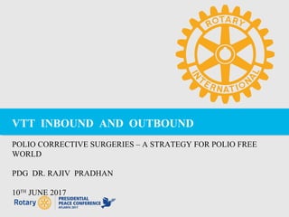 VTT INBOUND AND OUTBOUND
POLIO CORRECTIVE SURGERIES – A STRATEGY FOR POLIO FREE
WORLD
PDG DR. RAJIV PRADHAN
10TH
JUNE 2017
 