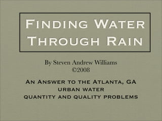 Finding Water
Through Rain
     By Steven Andrew Williams
               ©2008
An Answer to the Atlanta, GA
         urban water
quantity and quality problems
 