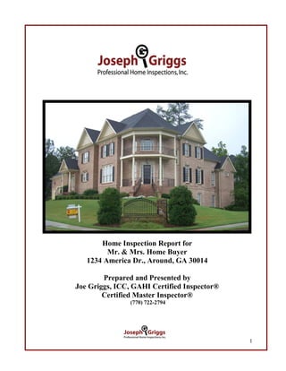 Home Inspection Report for
         Mr. & Mrs. Home Buyer
   1234 America Dr., Around, GA 30014

        Prepared and Presented by
Joe Griggs, ICC, GAHI Certified Inspector®
        Certified Master Inspector®
                (770) 722-2794




                                             1
 
