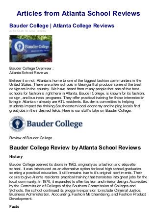 Articles from Atlanta School Reviews
Bauder College | Atlanta College Reviews
2013-12-26 16:12:42 atlanta

Bauder College Overview :
Atlanta School Reviews
Believe it or not, Atlanta is home to one of the biggest fashion communities in the
United States. There are a few schools in Georgia that produce some of the best
designers in the country. We have heard from many people that one of the best
schools for fashion is right here in Atlanta. Bauder College, is known for its fashion,
design, and business programs. They offer practical training for those interested in
living in Atlanta or already are ATL residents. Bauder is committed to helping
students impact the thriving Southeastern local economy and helping locals find
great jobs in their desired fields. Here is our staff’s take on Bauder College.

Review of Bauder College

Bauder College Review by Atlanta School Reviews
History
Bauder College opened its doors in 1962, originally as a fashion and etiquette
school. It was introduced as an alternative option for local high school graduates
seeking a practical education. It still remains true to it’s original sentiments. Their
desire to give Atlanta residents practical training that translates into great jobs for the
local community. In 1970, it expanded to offer fashion and interior design. Accredited
by the Commission of Colleges of the Southern Commission of Colleges and
Schools, the school continued its program expansion to include Criminal Justice,
Business Administration, Accounting, Fashion Merchandising, and Fashion Product
Development.
Facts

 