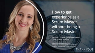 How to get
experience as a
Scrum Master
without being a
Scrum Master
Katrina L. Coker (She/Her/Hers)
“The Scrum Mother”
thescrummother@gmail.com
Instagram and TikTok: @TheScrumMother
LinkedIn: katrinalcoker-thescrummother
THANK YOU!
 