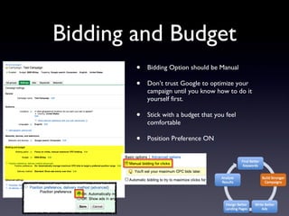 Bidding and Budget Bidding Option should be Manual Don’t trust Google to optimize your campaign until you know how to do it yourself first. Stick with a budget that you feel comfortable Position Preference ON 