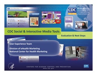 CDC Social & Interactive Media Tools
                                            Evaluation & Next Steps


     User Experience Team
     Division of eHealth Marketing
     National Center for Health Marketing




CDC CCHIS NCHM DeHM                                                   Page 1
 