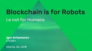 1
Blockchain is for Robots
i.e not for Humans
Igor Artamonov
ETCDEV
Atlanta, GA, 2018
 