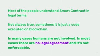Most of the people understand Smart Contract in
legal terms.
Not always true, sometimes it is just a code
executed on blockchain.
In many cases humans are not involved. In most
cases there are no legal agreement and it’s not
enforceable.
14
 