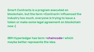 Smart Contracts is a program executed on
blockchain, but the term «Contract» influenced the
industry too much, everyone is trying to issue a
token or make some legal agreement on blockchain
now :(
IBM Hyperledger has term «chaincode» which
maybe better represents the idea
15
 