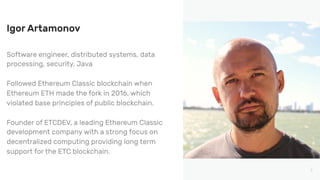 2
Software engineer, distributed systems, data
processing, security, Java
Followed Ethereum Classic blockchain when
Ethereum ETH made the fork in 2016, which
violated base principles of public blockchain.
Founder of ETCDEV, a leading Ethereum Classic
development company with a strong focus on
decentralized computing providing long term
support for the ETC blockchain.
Igor Artamonov
 