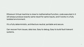 28
Ethereum Virtual machine is close to mathematical function, code executed in it
will always produce exactly same result for same inputs, and it works in a fully
isolated environment.
It’s a fully deterministic, architecture neutral, portable and secure.
Can recover from issues, data loss. Easy to debug. Easy to build fault tolerant
systems.
 