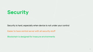 Security
45
Security is hard, especially when device is not under your control
Easier to have central server with all security stuff
Blockchain is designed for insecure environments
 