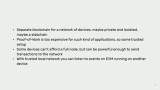 48
• Separate blockchain for a network of devices, maybe private and isolated,
maybe a sidechain
• Proof-of-Work is too expensive for such kind of applications, so some trusted
setup
• Some devices can’t afford a full node, but can be powerful enough to send
transactions to the network
• With trusted local network you can listen to events on EVM running on another
device
 