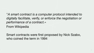 9
"A smart contract is a computer protocol intended to
digitally facilitate, verify, or enforce the negotiation or
performance of a contract.» 

From Wikipedia

Smart contracts were ﬁrst proposed by Nick Szabo,
who coined the term in 1994
 