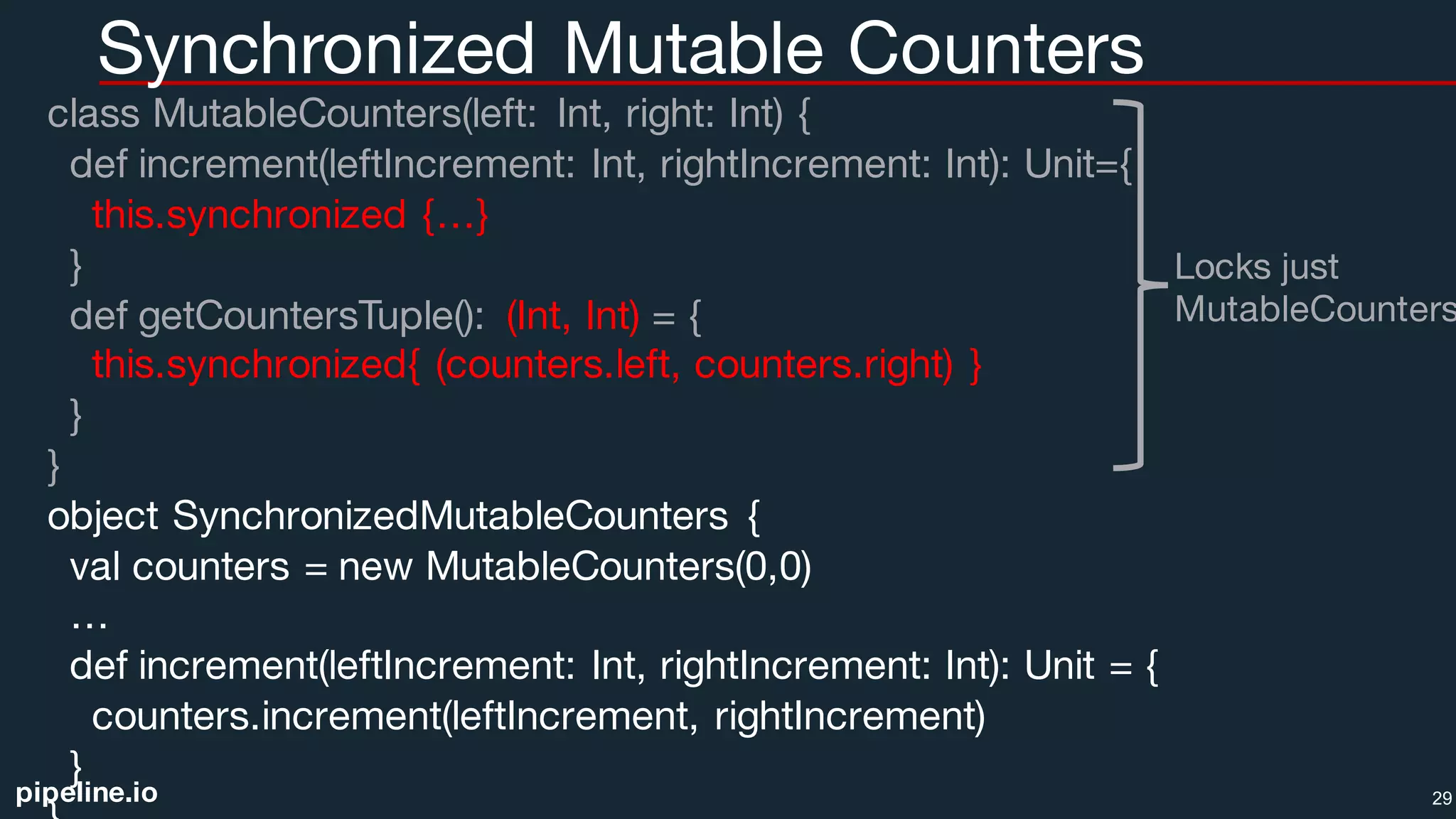 pipeline.io
Synchronized Mutable Counters
class MutableCounters(left: Int, right: Int) {
def increment(leftIncrement: Int, rightIncrement: Int): Unit={
this.synchronized {…}
}
def getCountersTuple(): (Int, Int) = {
this.synchronized{ (counters.left, counters.right) }
}
}
object SynchronizedMutableCounters {
val counters = new MutableCounters(0,0)
…
def increment(leftIncrement: Int, rightIncrement: Int): Unit = {
counters.increment(leftIncrement, rightIncrement)
}
29
Locks just
MutableCounters
 