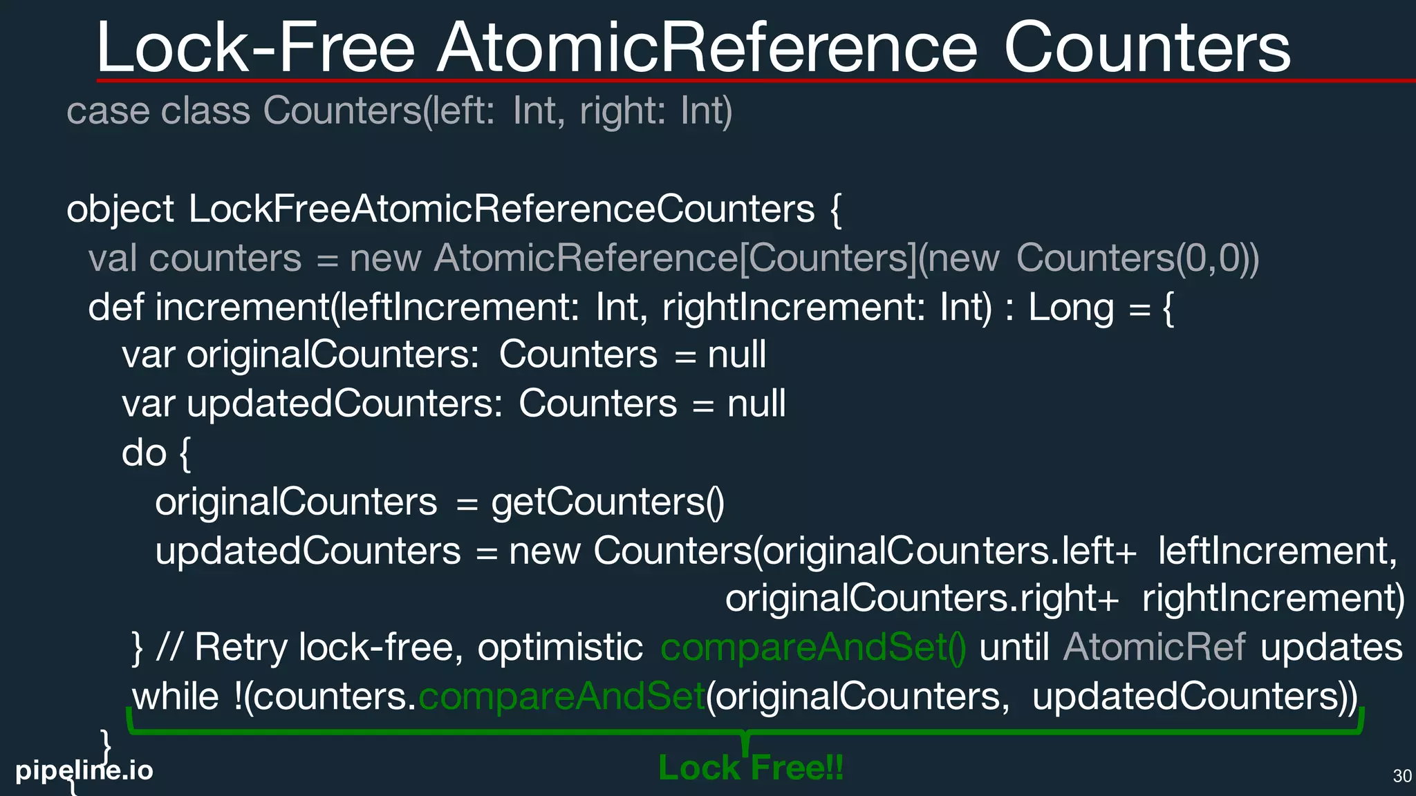 pipeline.io
Lock-Free AtomicReference Counters
case class Counters(left: Int, right: Int)
object LockFreeAtomicReferenceCounters {
val counters = new AtomicReference[Counters](new Counters(0,0))
def increment(leftIncrement: Int, rightIncrement: Int) : Long = {
var originalCounters: Counters = null
var updatedCounters: Counters = null
do {
originalCounters = getCounters()
updatedCounters = new Counters(originalCounters.left+ leftIncrement,
originalCounters.right+ rightIncrement)
} // Retry lock-free, optimistic compareAndSet() until AtomicRef updates
while !(counters.compareAndSet(originalCounters, updatedCounters))
}
30Lock Free!!
 