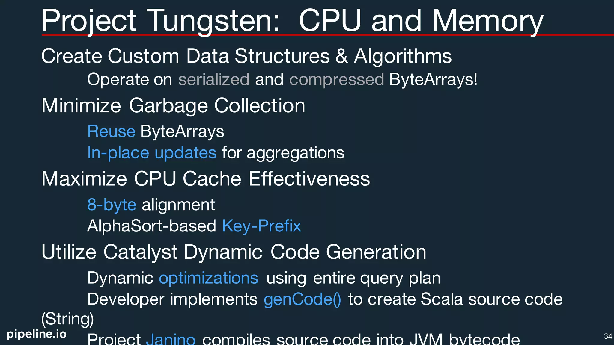 pipeline.io
Project Tungsten: CPU and Memory
Create Custom Data Structures & Algorithms
Operate on serialized and compressed ByteArrays!
Minimize Garbage Collection
Reuse ByteArrays
In-place updates for aggregations
Maximize CPU Cache Effectiveness
8-byte alignment
AlphaSort-based Key-Prefix
Utilize Catalyst Dynamic Code Generation
Dynamic optimizations using entire query plan
Developer implements genCode() to create Scala source code
(String)
34
 