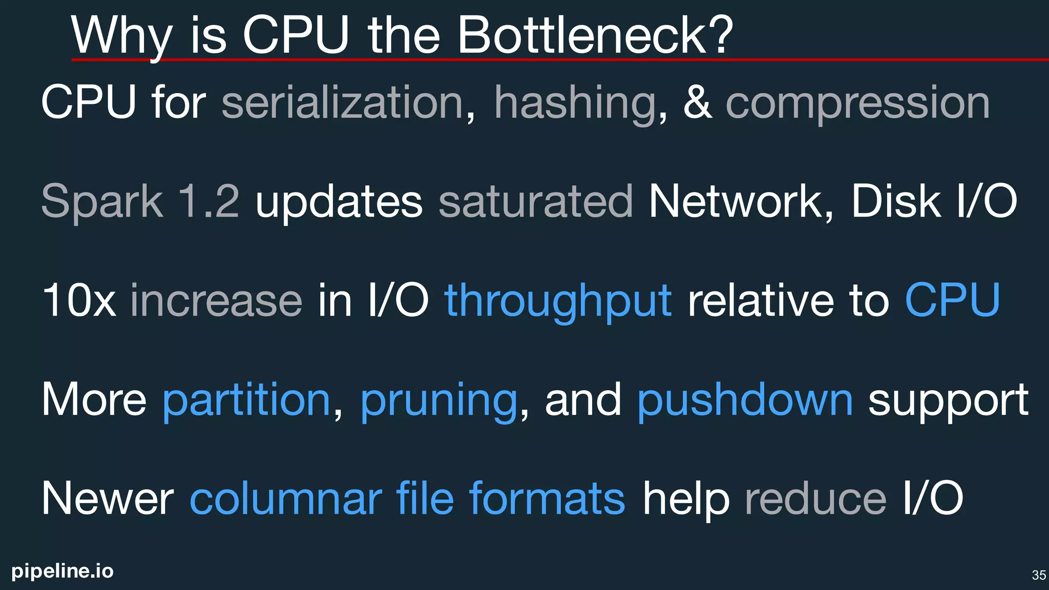 pipeline.io
Why is CPU the Bottleneck?
CPU for serialization, hashing, & compression
Spark 1.2 updates saturated Network, Disk I/O
10x increase in I/O throughput relative to CPU
More partition, pruning, and pushdown support
Newer columnar file formats help reduce I/O
35
 