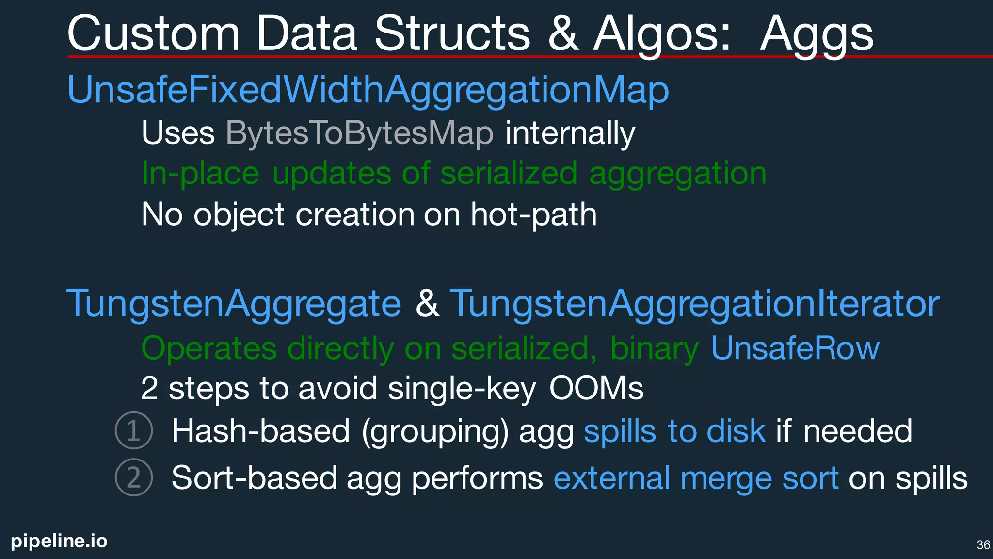 pipeline.io
Custom Data Structs & Algos: Aggs
UnsafeFixedWidthAggregationMap
Uses BytesToBytesMap internally
In-place updates of serialized aggregation
No object creation on hot-path
TungstenAggregate & TungstenAggregationIterator
Operates directly on serialized, binary UnsafeRow
2 steps to avoid single-key OOMs
① Hash-based (grouping) agg spills to disk if needed
② Sort-based agg performs external merge sort on spills
36
 