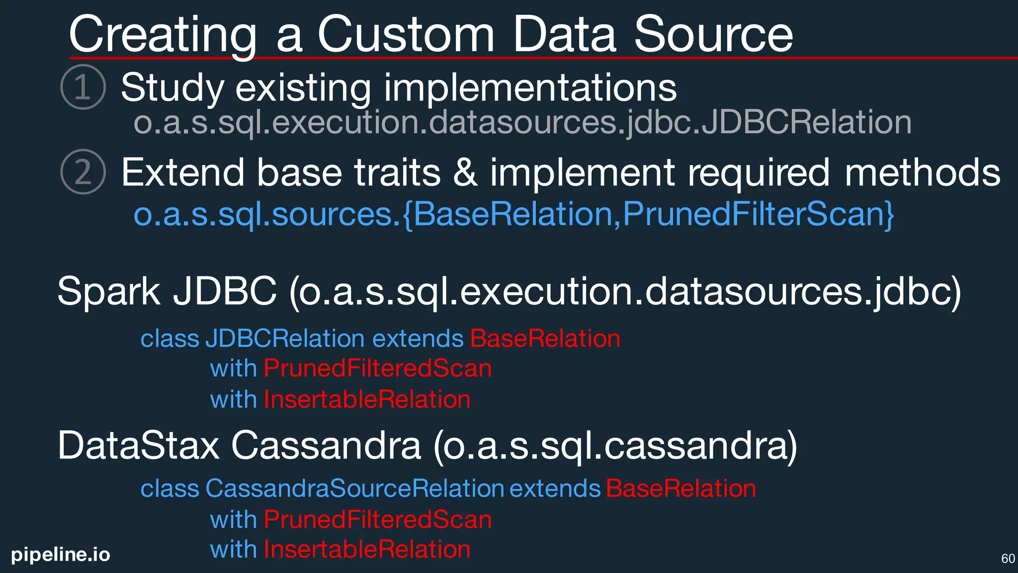 pipeline.io
Creating a Custom Data Source
① Study existing implementations
o.a.s.sql.execution.datasources.jdbc.JDBCRelation
② Extend base traits & implement required methods
o.a.s.sql.sources.{BaseRelation,PrunedFilterScan}
Spark JDBC (o.a.s.sql.execution.datasources.jdbc)
class JDBCRelation extends BaseRelation
with PrunedFilteredScan
with InsertableRelation
DataStax Cassandra (o.a.s.sql.cassandra)
class CassandraSourceRelation extends BaseRelation
with PrunedFilteredScan
with InsertableRelation 60
 