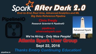 pipeline.io
After Dark 2.0End-to-End,Real-time, Advanced Analytics and ML
Big Data Reference Pipeline
Atlanta Spark User Group
Sept 22, 2016
Thanks Emory Continuing Education!
Chris Fregly
Research Scientist @ PipelineIO
We’re Hiring - Only Nice People!
pipeline.io
advancedspark.com
 