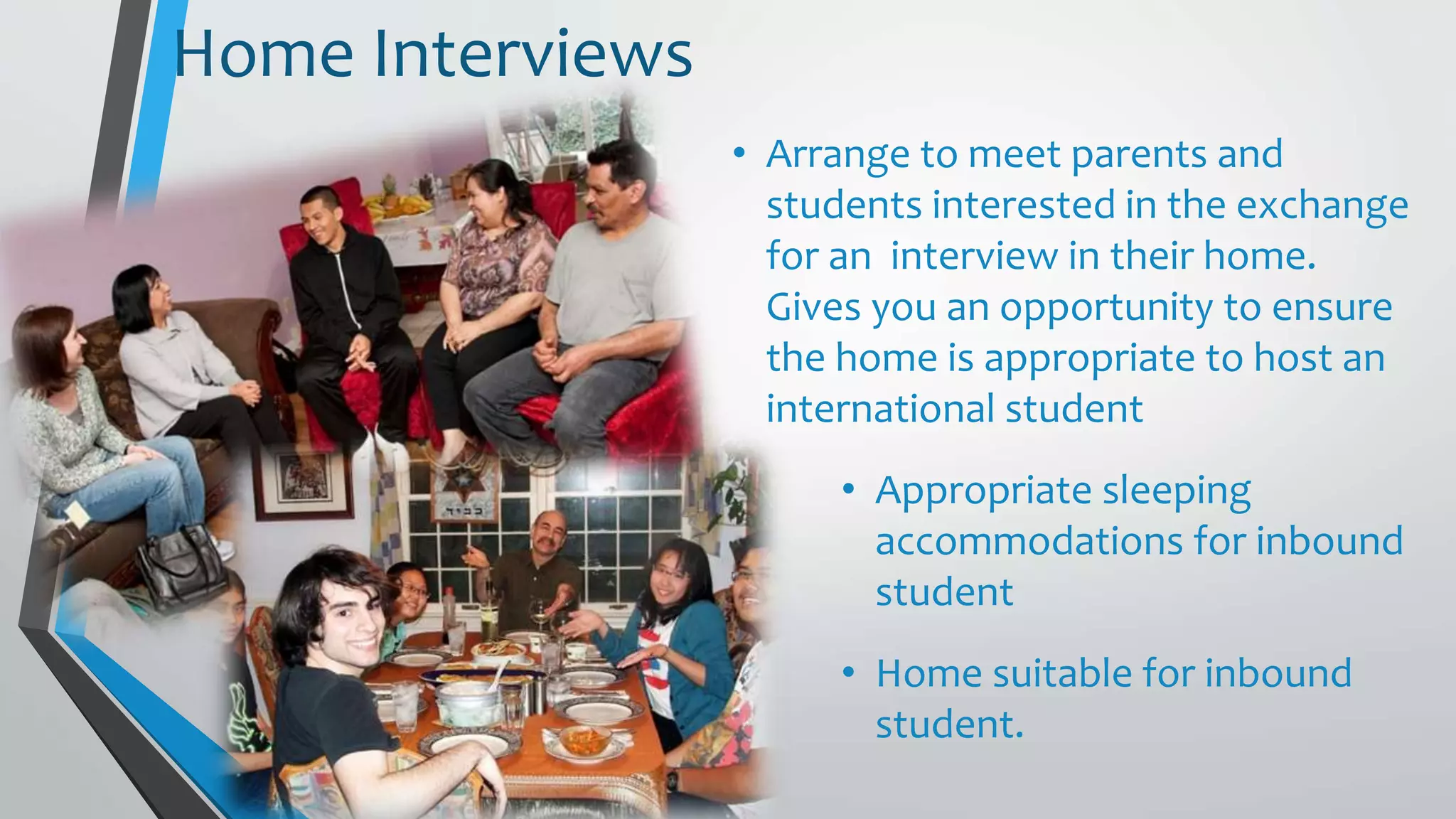 • Arrange to meet parents and
students interested in the exchange
for an interview in their home.
Gives you an opportunity to ensure
the home is appropriate to host an
international student
• Appropriate sleeping
accommodations for inbound
student
• Home suitable for inbound
student.
Home Interviews
 