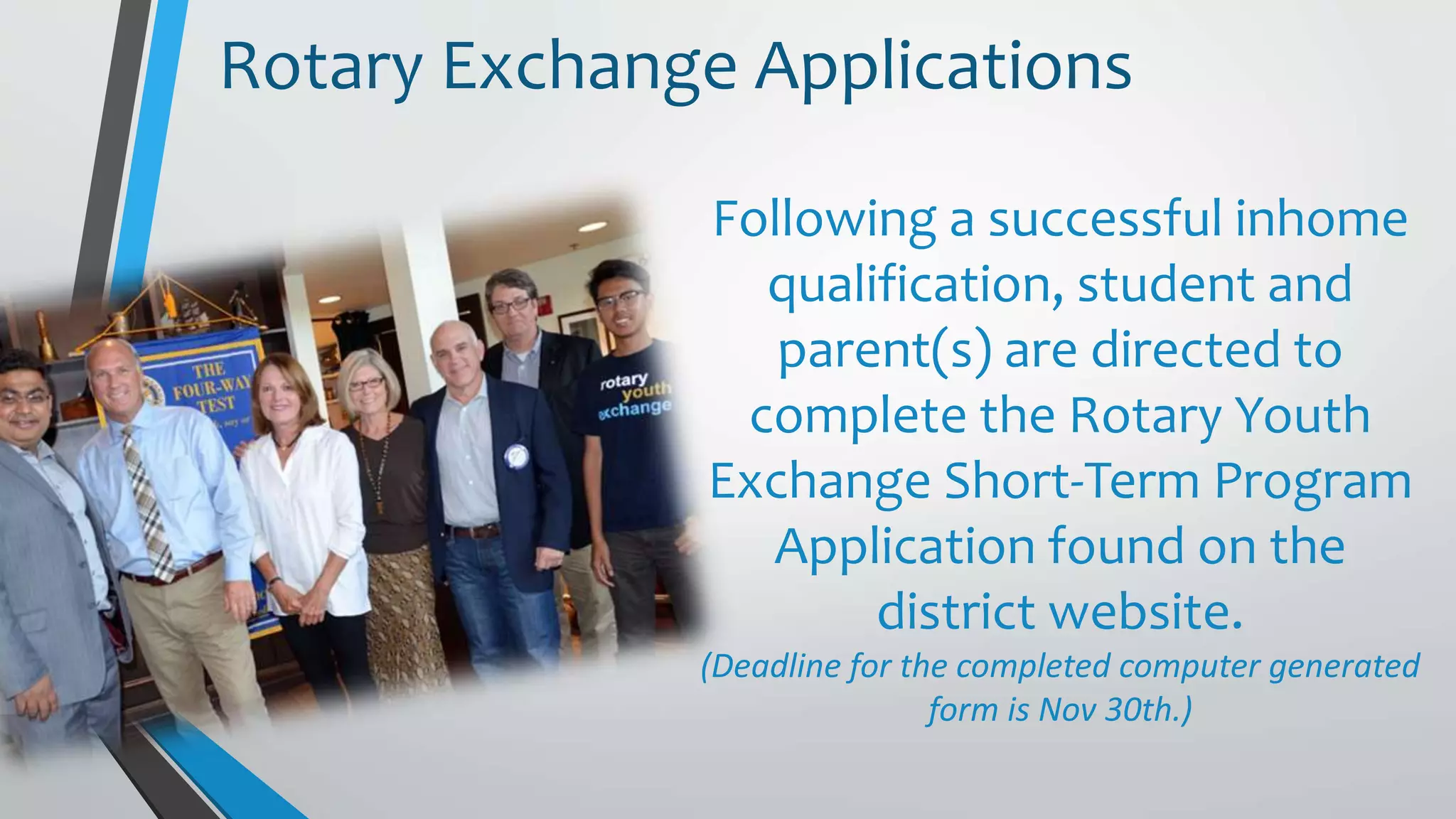 Following a successful inhome
qualification, student and
parent(s) are directed to
complete the Rotary Youth
Exchange Short-Term Program
Application found on the
district website.
(Deadline for the completed computer generated
form is Nov 30th.)
Rotary Exchange Applications
 