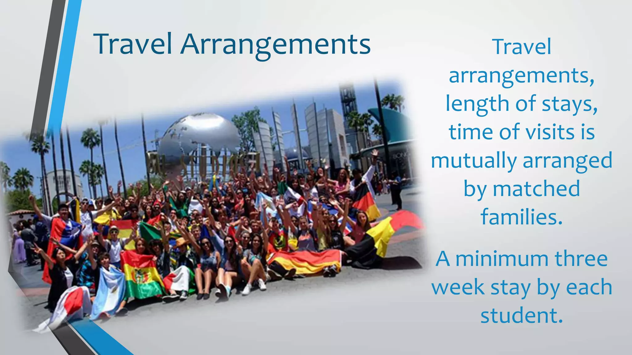 Travel
arrangements,
length of stays,
time of visits is
mutually arranged
by matched
families.
A minimum three
week stay by each
student.
Travel Arrangements
 