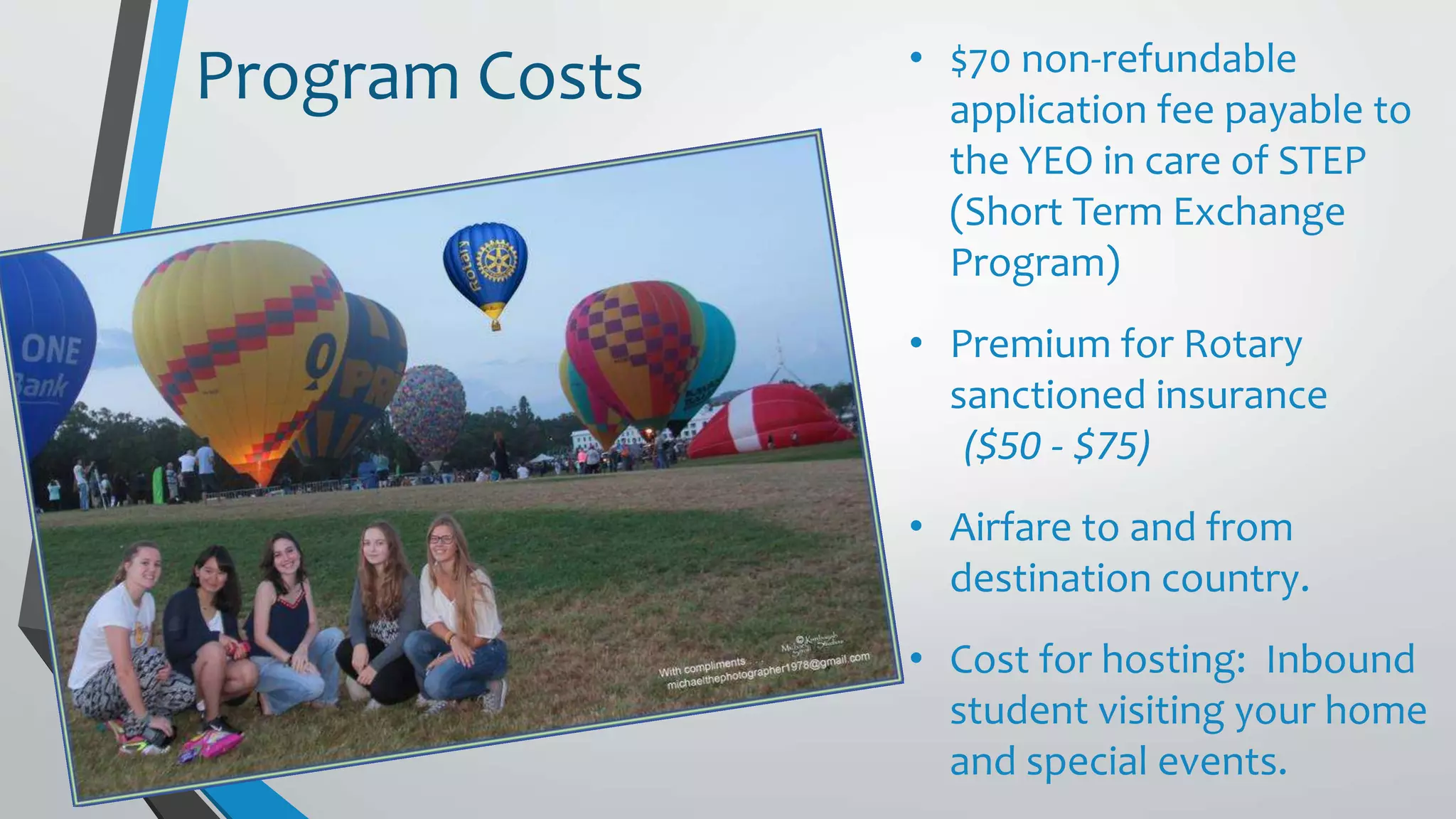 • $70 non-refundable
application fee payable to
the YEO in care of STEP
(Short Term Exchange
Program)
• Premium for Rotary
sanctioned insurance
($50 - $75)
• Airfare to and from
destination country.
• Cost for hosting: Inbound
student visiting your home
and special events.
Program Costs
 