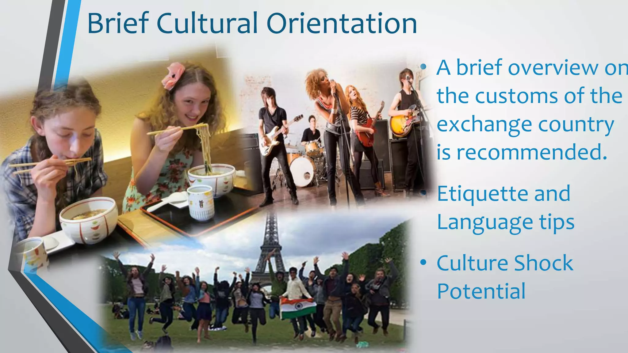 • A brief overview on
the customs of the
exchange country
is recommended.
• Etiquette and
Language tips
• Culture Shock
Potential
Brief Cultural Orientation
 