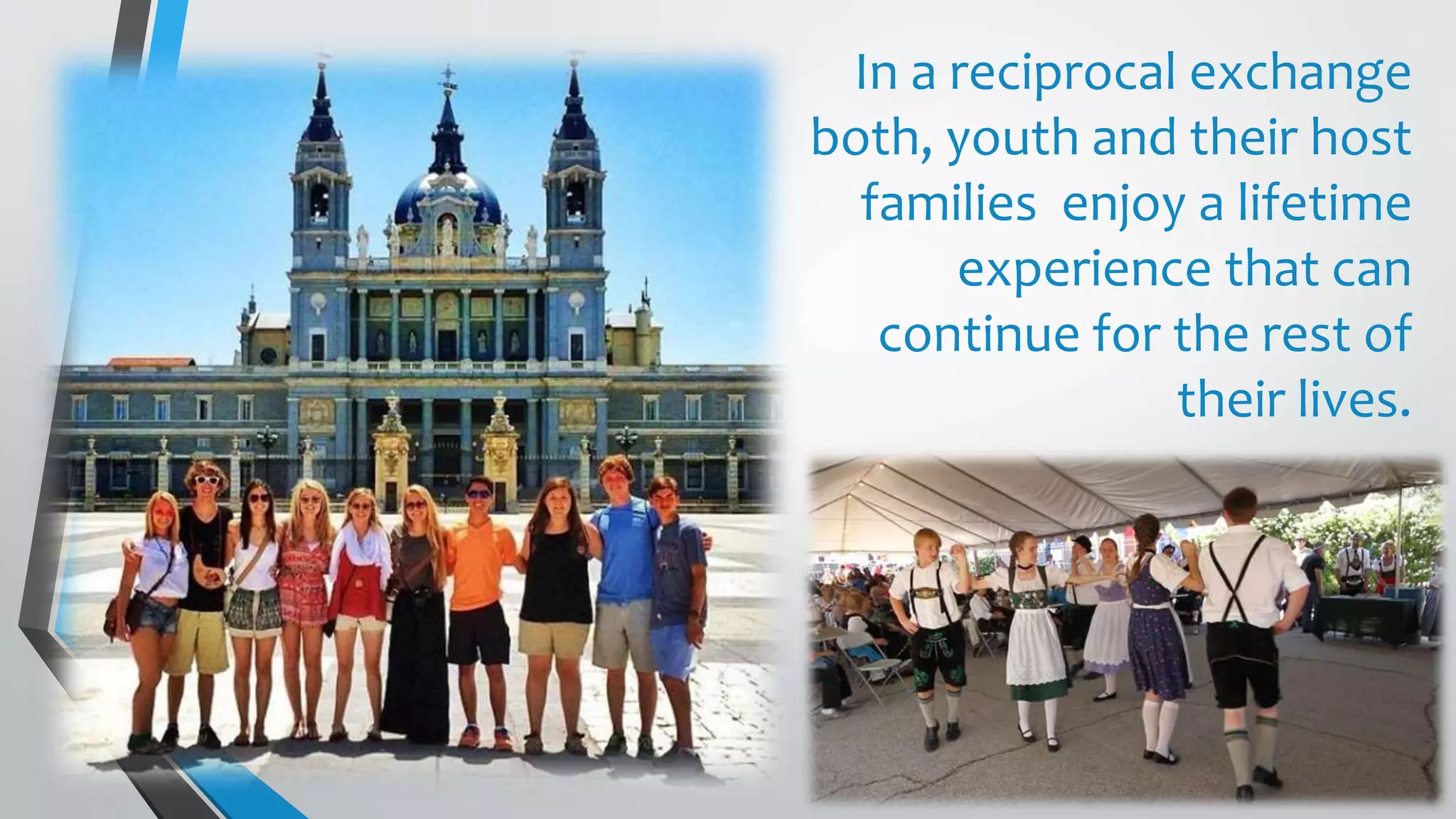 In a reciprocal exchange
both, youth and their host
families enjoy a lifetime
experience that can
continue for the rest of
their lives.
 