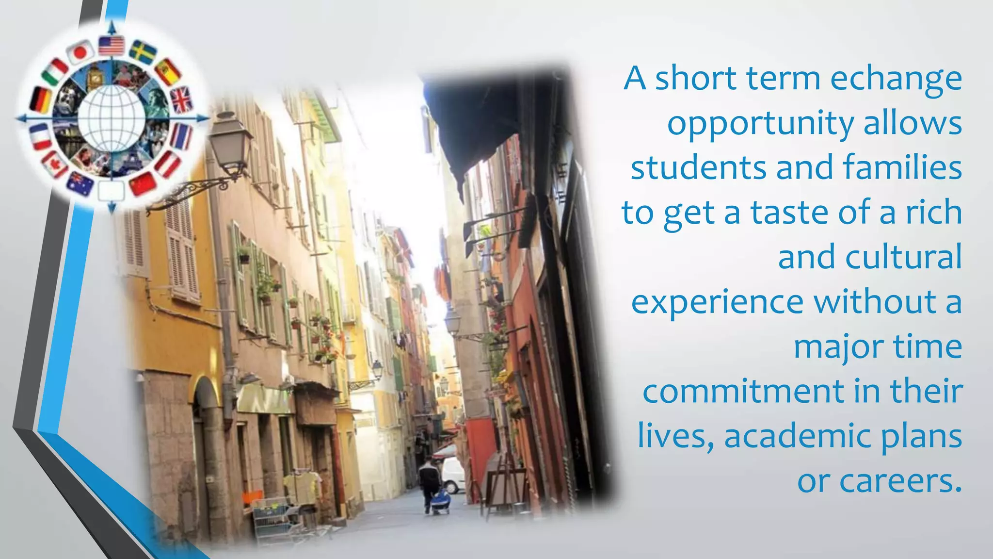 A short term echange
opportunity allows
students and families
to get a taste of a rich
and cultural
experience without a
major time
commitment in their
lives, academic plans
or careers.
 