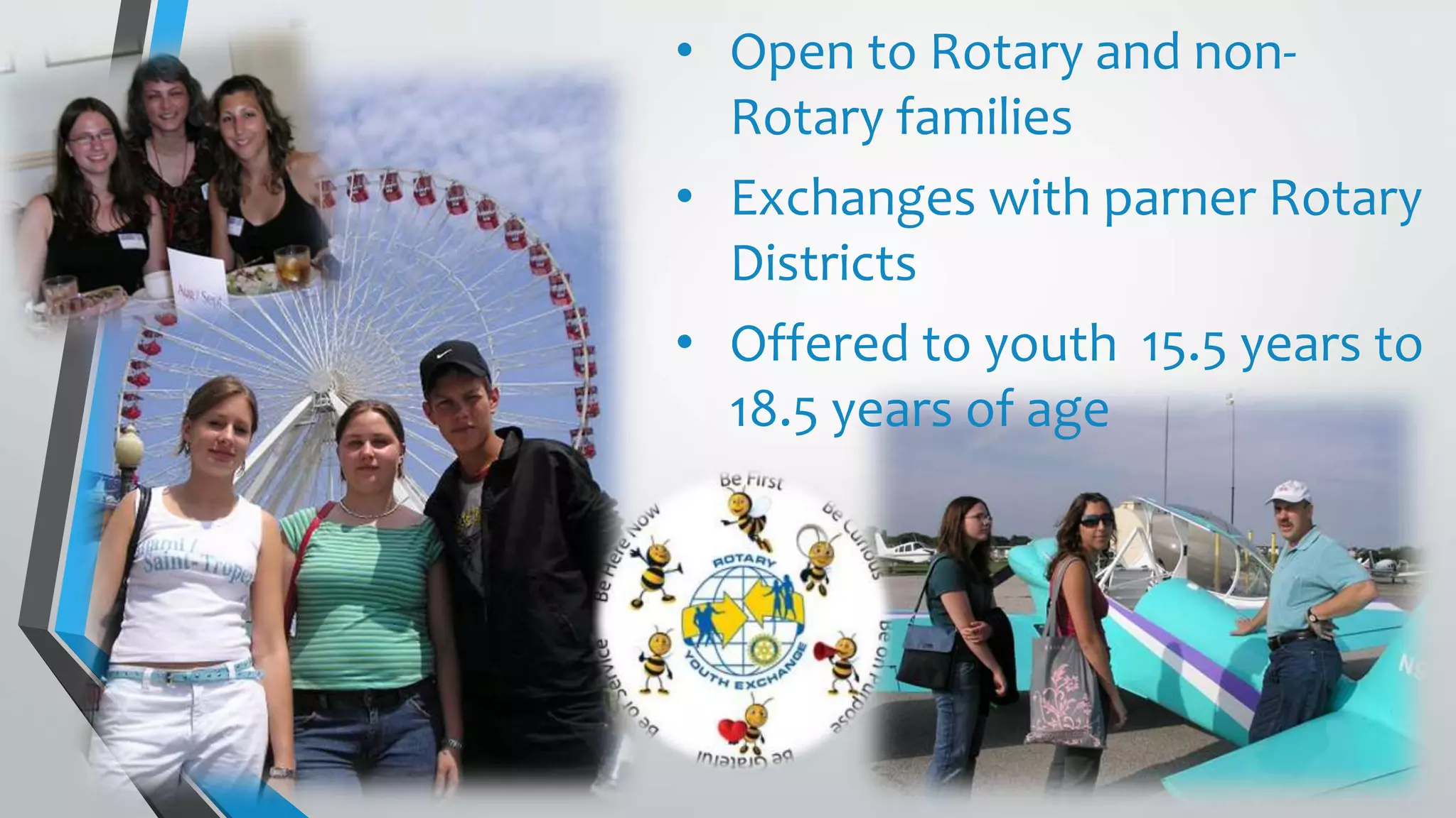 • Open to Rotary and non-
Rotary families
• Exchanges with parner Rotary
Districts
• Offered to youth 15.5 years to
18.5 years of age
 