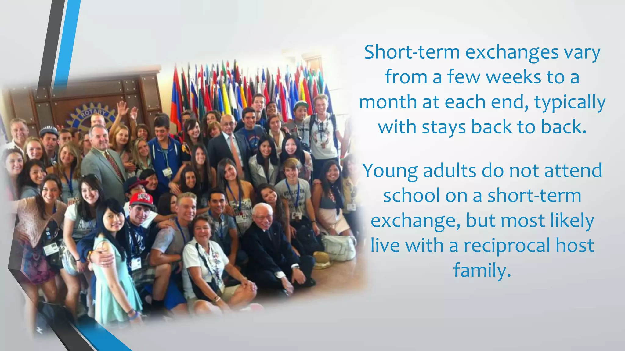 Short-term exchanges vary
from a few weeks to a
month at each end, typically
with stays back to back.
Young adults do not attend
school on a short-term
exchange, but most likely
live with a reciprocal host
family.
 
