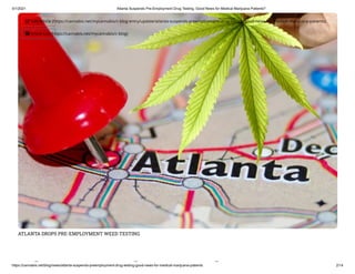 3/1/2021 Atlanta Suspends Pre-Employment Drug Testing, Good News for Medical Marijuana Patients?
https://cannabis.net/blog/news/atlanta-suspends-preemployment-drug-testing-good-news-for-medical-marijuana-patients 2/14
ATLANTA DROPS PRE-EMPLOYMENT WEED TESTING
l d l
 Edit Article (https://cannabis.net/mycannabis/c-blog-entry/update/atlanta-suspends-preemployment-drug-testing-good-news-for-medical-marijuana-patients)
 Article List (https://cannabis.net/mycannabis/c-blog)
 
