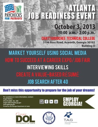 October 3, 2013
10:00 a.m. - 2:00 p.m.
MARKET YOURSELF USING SOCIAL MEDIA
HOW TO SUCCEED AT A CAREER EXPO/JOB FAIR
INTERVIEWING SKILLS
CREATE A VALUE-BASED rÉSUMÉ
job search after 40
Don’t miss this opportunity to prepare for the job of your dreams!
For questions or more information, contact:
Angel Rollins
678.479.5886 Ext. 206
angel.rollins@gdol.ga.gov
www.gdol.ga.gov
Printed by the Georgia Department of Labor
chattahoochee technical college
5198 Ross Road, Acworth, Georgia 30102
Building D
ATLANTA
JOB READINESS EVENT
 