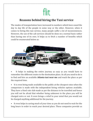 Reasons behind hiring the Taxi service
The modes of transportation have increased in numbers which have eased the
day to day life of the people in some way or the other. However, when it
comes to hiring this taxi service, many people suffer a lot of inconveniences.
However, the use of the cab services should be done on a normal basis rather
than having one of its own. It helps us to fetch a number of benefits which
could be enumerated below as:
• It helps in making the entire journey as easy as you would have to
remember the different routes to the destination place. As all you need to do is
to find and hire an available Atlanta taxi near me and reach the place as per
the required time.
• It is even being made available to the public at the cheapest rates when the
comparison is made with the independent hiring vehicles options available.
They have a fixed rate slab made as per the distance to be travelled and hence
you will not be afraid that whether being unknown to the place you will be
charged extra or not. It even brings a relief to your mind that you would not
be charged anything additional for the journey.
• It even helps in saving much of your time as you do not need to wait for the
long hours in order to reach your desired place. These companies provide us
 